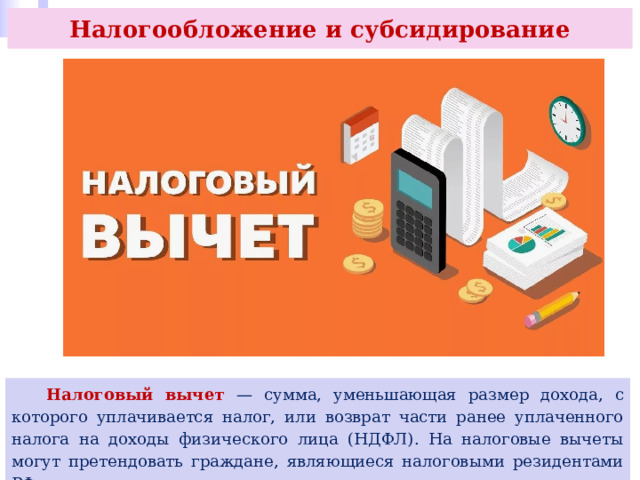 Налогообложение и субсидирование  Налоговый вычет — сумма, уменьшающая размер дохода, с которого уплачивается налог, или возврат части ранее уплаченного налога на доходы физического лица (НДФЛ). На налоговые вычеты могут претендовать граждане, являющиеся налоговыми резидентами РФ. 