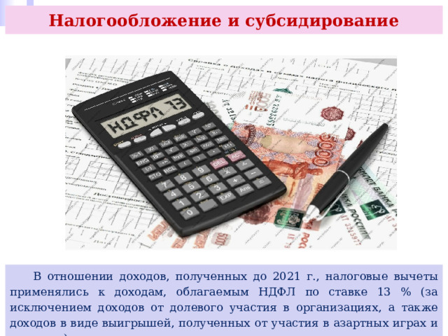 Налогообложение и субсидирование  В отношении доходов, полученных до 2021 г., налоговые вычеты применялись к доходам, облагаемым НДФЛ по ставке 13 % (за исключением доходов от долевого участия в организациях, а также доходов в виде выигрышей, полученных от участия в азартных играх и лотереях). 