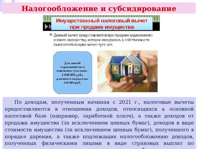 Налогообложение и субсидирование  По доходам, полученным начиная с 2021 г., налоговые вычеты предоставляются в отношении доходов, относящихся к основной налоговой базе (например, заработной плате), а также доходов от продажи имущества (за исключением ценных бумаг), доходов в виде стоимости имущества (за исключением ценных бумаг), полученного в порядке дарения, а также подлежащих налогообложению доходов, полученных физическими лицами в виде страховых выплат по договорам страхования, и выплат по пенсионному обеспечению. 