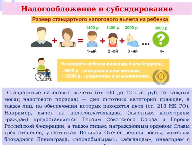 Налогообложение и субсидирование  Стандартные налоговые вычеты (от 500 до 12 тыс. руб. за каждый месяц налогового периода) — дня льготных категорий граждан, а также лиц, на обеспечении которых находятся дети (ст. 218 НК РФ). Например, вычет на налогоплательщика (льготным категориям граждан) предоставляется Героям Советского Союза и Героям Российской Федерации, а также лицам, награждённым орденом Славы трёх степеней, участникам Великой Отечественной войны, жителям блокадного Ленинграда, «чернобыльцам», «афганцам», инвалидам с детства, родителям и супругам погибших военнослужащих, донорам костного мозга, отдавшим его для спасения жизни людей, и др. 