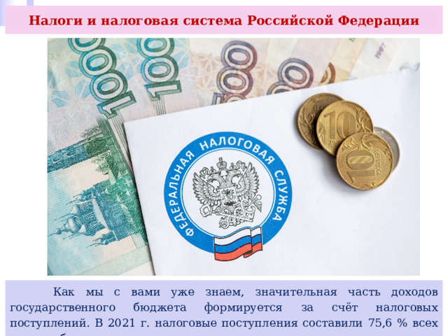 Налоги и налоговая система Российской Федерации  Как мы с вами уже знаем, значительная часть доходов государственного бюджета формируется за счёт налоговых поступлений. В 2021 г. налоговые поступления составили 75,6 % всех доходов бюджета. 