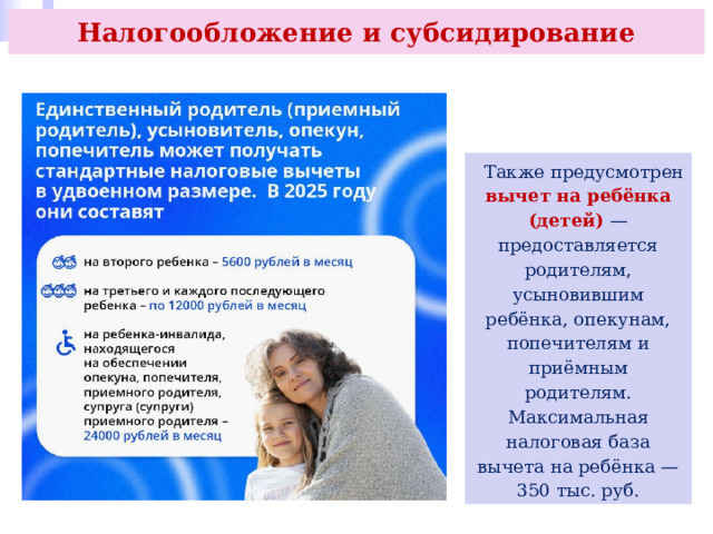 Налогообложение и субсидирование  Также предусмотрен вычет на ребёнка (детей) — предоставляется родителям, усыновившим ребёнка, опекунам, попечителям и приёмным родителям. Максимальная налоговая база вычета на ребёнка — 350 тыс. руб. 