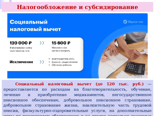 Налогообложение и субсидирование  Социальный налоговый вычет (до 120 тыс. руб.) — предоставляется по расходам на благотворительность, обучение, лечение и приобретение медикаментов, негосударственное пенсионное обеспечение, добровольное пенсионное страхование, добровольное страхование жизни, накопительную часть трудовой пенсии, физкультурно-оздоровительные услуги, на дополнительные меры по пенсионному обеспечению и на другие социально значимые цели (ст. 219 НК РФ). 