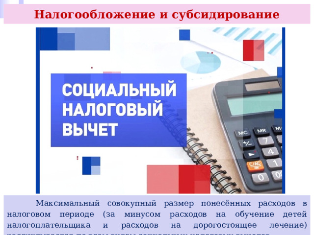 Налогообложение и субсидирование  Максимальный совокупный размер понесённых расходов в налоговом периоде (за минусом расходов на обучение детей налогоплательщика и расходов на дорогостоящее лечение) рассчитывается по всем видам социальных налоговых вычетов. 