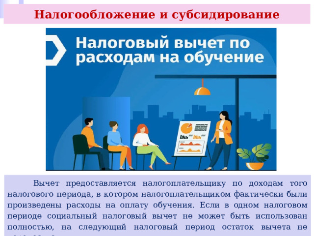 Налогообложение и субсидирование  Вычет предоставляется налогоплательщику по доходам того налогового периода, в котором налогоплательщиком фактически были произведены расходы на оплату обучения. Если в одном налоговом периоде социальный налоговый вычет не может быть использован полностью, на следующий налоговый период остаток вычета не переносится. 