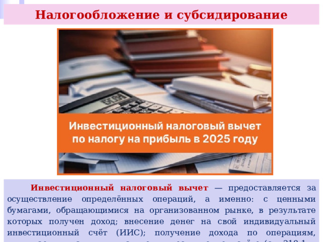 Налогообложение и субсидирование  Инвестиционный налоговый вычет — предоставляется за осуществление определённых операций, а именно: с ценными бумагами, обращающимися на организованном рынке, в результате которых получен доход; внесение денег на свой индивидуальный инвестиционный счёт (ИИС); получение дохода по операциям, учитываемым на индивидуальном инвестиционном счёте (ст. 219.1 и 221.1 НК РФ). 