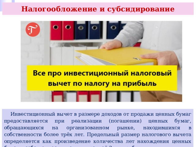 Налогообложение и субсидирование  Инвестиционный вычет в размере доходов от продажи ценных бумаг предоставляется при реализации (погашении) ценных бумаг, обращающихся на организованном рынке, находившихся в собственности более трёх лет. Предельный размер налогового вычета определяется как произведение количества лет нахождения ценных бумаг в собственности и суммы, равной 3 млн руб. 