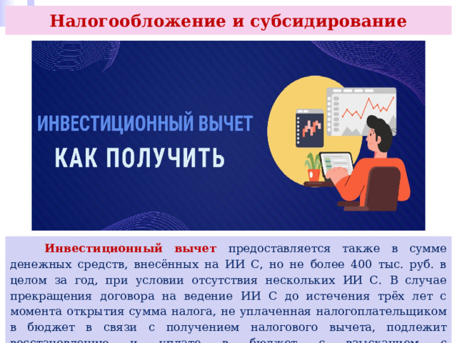 Налогообложение и субсидирование  Инвестиционный вычет предоставляется также в сумме денежных средств, внесённых на ИИ С, но не более 400 тыс. руб. в целом за год, при условии отсутствия нескольких ИИ С. В случае прекращения договора на ведение ИИ С до истечения трёх лет с момента открытия сумма налога, не уплаченная налогоплательщиком в бюджет в связи с получением налогового вычета, подлежит восстановлению и уплате в бюджет с взысканием с налогоплательщика суммы пеней. 