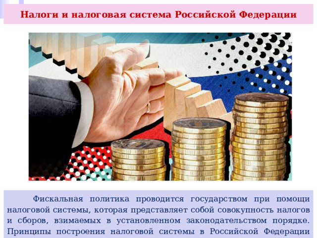 Налоги и налоговая система Российской Федерации  Фискальная политика проводится государством при помощи налоговой системы, которая представляет собой совокупность налогов и сборов, взимаемых в установленном законодательством порядке. Принципы построения налоговой системы в Российской Федерации определены Конституцией страны и Налоговым кодексом. 