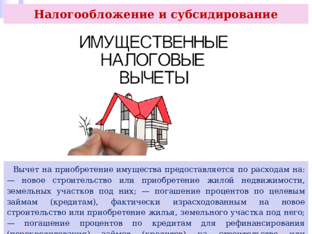 Налогообложение и субсидирование  Вычет на приобретение имущества предоставляется по расходам на: — новое строительство или приобретение жилой недвижимости, земельных участков под них; — погашение процентов по целевым займам (кредитам), фактически израсходованным на новое строительство или приобретение жилья, земельного участка под него; — погашение процентов по кредитам для рефинансирования (перекредитования) займов (кредитов) на строительство или приобретение жилья, земельного участка под него. 