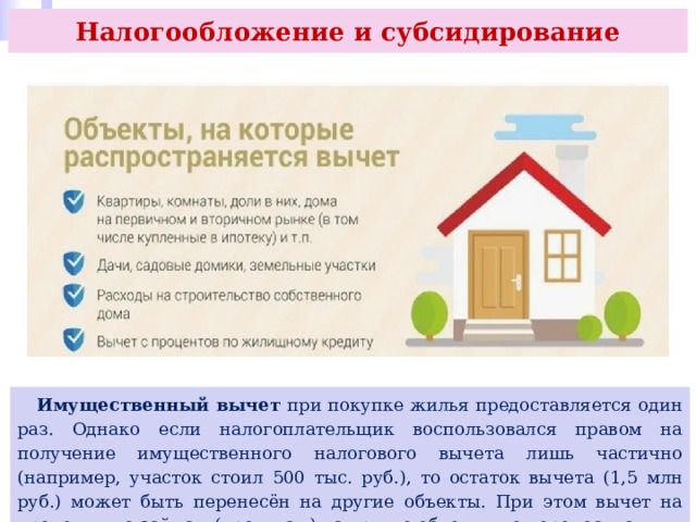 Налогообложение и субсидирование  Имущественный вычет при покупке жилья предоставляется один раз. Однако если налогоплательщик воспользовался правом на получение имущественного налогового вычета лишь частично (например, участок стоил 500 тыс. руб.), то остаток вычета (1,5 млн руб.) может быть перенесён на другие объекты. При этом вычет на проценты по займам (кредитам) на другие объекты не переносится. 