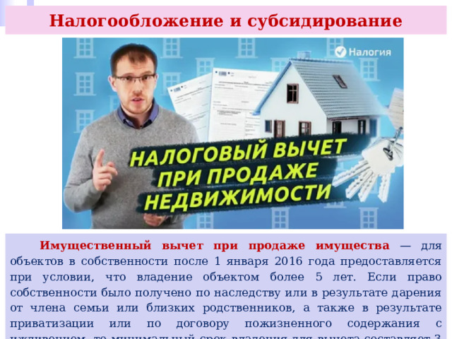 Налогообложение и субсидирование  Имущественный вычет при продаже имущества — для объектов в собственности после 1 января 2016 года предоставляется при условии, что владение объектом более 5 лет. Если право собственности было получено по наследству или в результате дарения от члена семьи или близких родственников, а также в результате приватизации или по договору пожизненного содержания с иждивением, то минимальный срок владения для вычета составляет 3 года. 