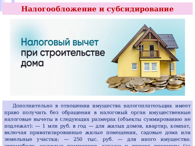 Налогообложение и субсидирование  Дополнительно в отношении имущества налогоплательщик имеет право получить без обращения в налоговый орган имущественные налоговые вычеты в следующих размерах (объекты суммированию не подлежат): — 1 млн руб. в год — для жилых домов, квартир, комнат, включая приватизированные жилые помещения, садовые дома или земельные участки; — 250 тыс. руб. — для иного имущества: автомобили, нежилые помещения, гаражи и прочие предметы (за исключением ценных бумаг). 
