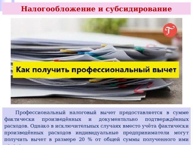 Налогообложение и субсидирование  Профессиональный налоговый вычет предоставляется в сумме фактически произведённых и документально подтверждённых расходов. Однако в исключительных случаях вместо учёта фактически произведённых расходов индивидуальные предприниматели могут получить вычет в размере 20 % от общей суммы полученного ими дохода. 
