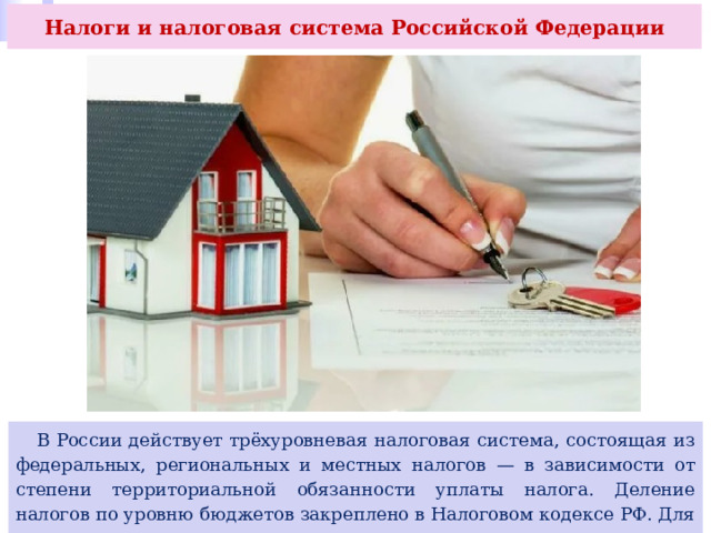 Налоги и налоговая система Российской Федерации  В России действует трёхуровневая налоговая система, состоящая из федеральных, региональных и местных налогов — в зависимости от степени территориальной обязанности уплаты налога. Деление налогов по уровню бюджетов закреплено в Налоговом кодексе РФ. Для чего нужно такое деление 