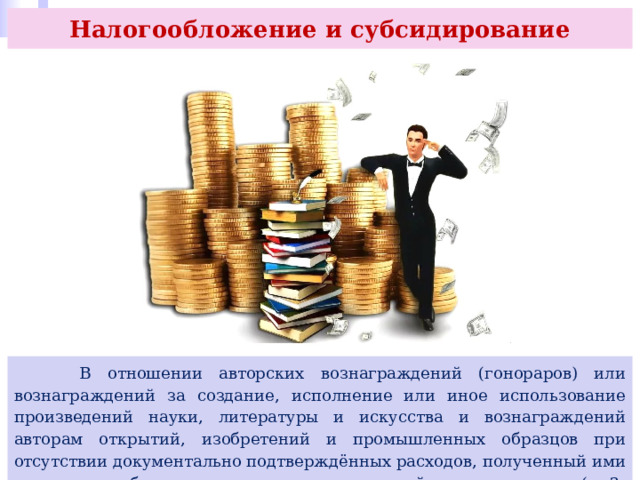 Налогообложение и субсидирование  В отношении авторских вознаграждений (гонораров) или вознаграждений за создание, исполнение или иное использование произведений науки, литературы и искусства и вознаграждений авторам открытий, изобретений и промышленных образцов при отсутствии документально подтверждённых расходов, полученный ими доход может быть уменьшен на установленный норматив затрат (п. 3, ст. 221 НК РФ). 