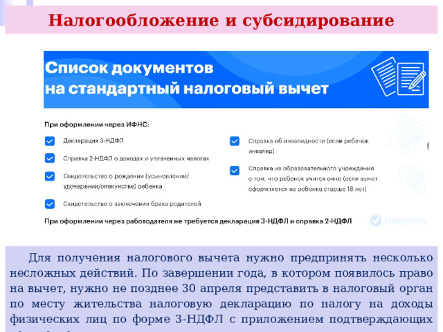 Налогообложение и субсидирование  Для получения налогового вычета нужно предпринять несколько несложных действий. По завершении года, в котором появилось право на вычет, нужно не позднее 30 апреля представить в налоговый орган по месту жительства налоговую декларацию по налогу на доходы физических лиц по форме 3-НДФЛ с приложением подтверждающих документов. 