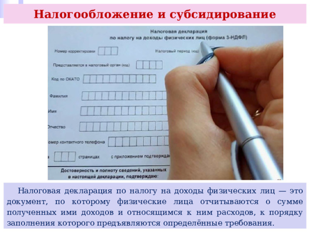 Налогообложение и субсидирование  Налоговая декларация по налогу на доходы физических лиц — это документ, по которому физические лица отчитываются о сумме полученных ими доходов и относящимся к ним расходов, к порядку заполнения которого предъявляются определённые требования. 