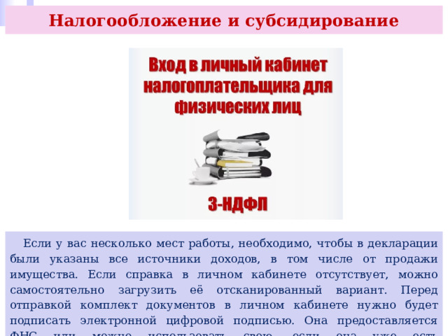 Налогообложение и субсидирование  Если у вас несколько мест работы, необходимо, чтобы в декларации были указаны все источники доходов, в том числе от продажи имущества. Если справка в личном кабинете отсутствует, можно самостоятельно загрузить её отсканированный вариант. Перед отправкой комплект документов в личном кабинете нужно будет подписать электронной цифровой подписью. Она предоставляется ФНС или можно использовать свою, если она уже есть (https://go.prosv.ru/XN7XLe). 