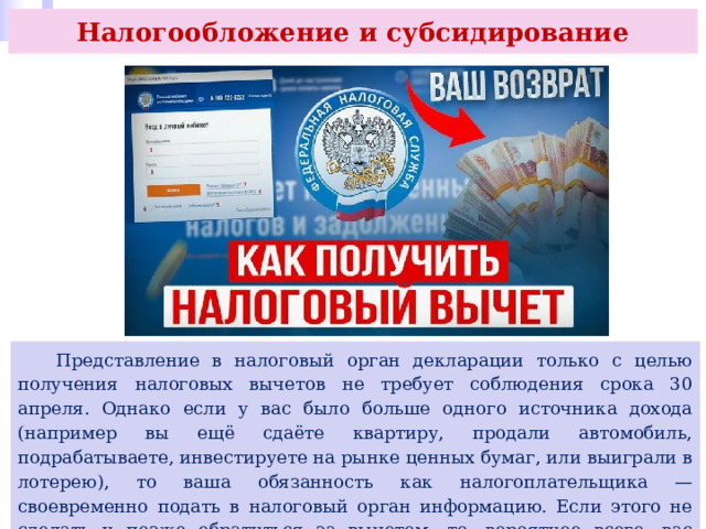 Налогообложение и субсидирование  Представление в налоговый орган декларации только с целью получения налоговых вычетов не требует соблюдения срока 30 апреля. Однако если у вас было больше одного источника дохода (например вы ещё сдаёте квартиру, продали автомобиль, подрабатываете, инвестируете на рынке ценных бумаг, или выиграли в лотерею), то ваша обязанность как налогоплательщика — своевременно подать в налоговый орган информацию. Если этого не сделать и позже обратиться за вычетом, то, вероятнее всего, вас оштрафуют. 