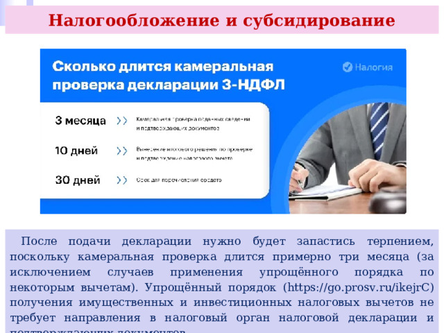 Налогообложение и субсидирование  После подачи декларации нужно будет запастись терпением, поскольку камеральная проверка длится примерно три месяца (за исключением случаев применения упрощённого порядка по некоторым вычетам). Упрощённый порядок (https://go.prosv.ru/ikejrC) получения имущественных и инвестиционных налоговых вычетов не требует направления в налоговый орган налоговой декларации и подтверждающих документов. 
