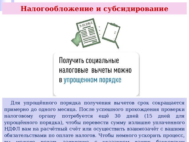 Налогообложение и субсидирование  Для упрощённого порядка получения вычетов срок сокращается примерно до одного месяца. После успешного прохождения проверки налоговому органу потребуется ещё 30 дней (15 дней для упрощённого порядка), чтобы перевести сумму излишне уплаченного НДФЛ вам на расчётный счёт или осуществить взаимозачёт с вашими обязательствами по оплате налогов. Чтобы немного ускорить процесс, вы можете подать заявление с указанием ваших банковских реквизитов для перевода вместе с декларацией. 