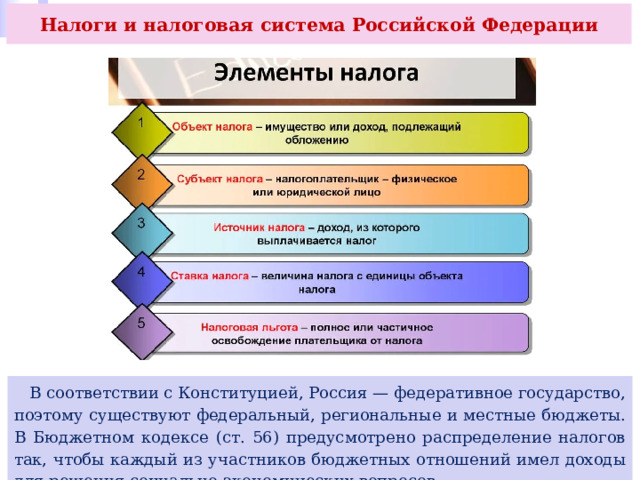 Налоги и налоговая система Российской Федерации  В соответствии с Конституцией, Россия — федеративное государство, поэтому существуют федеральный, региональные и местные бюджеты. В Бюджетном кодексе (ст. 56) предусмотрено распределение налогов так, чтобы каждый из участников бюджетных отношений имел доходы для решения социально-экономических вопросов. 