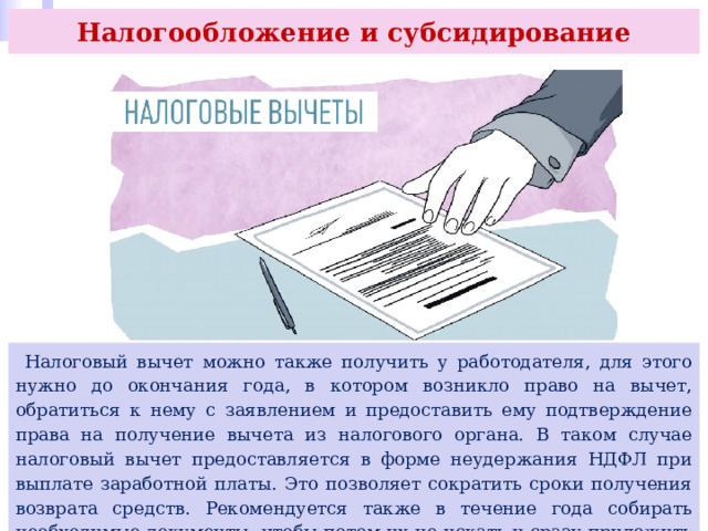 Налогообложение и субсидирование  Налоговый вычет можно также получить у работодателя, для этого нужно до окончания года, в котором возникло право на вычет, обратиться к нему с заявлением и предоставить ему подтверждение права на получение вычета из налогового органа. В таком случае налоговый вычет предоставляется в форме неудержания НДФЛ при выплате заработной платы. Это позволяет сократить сроки получения возврата средств. Рекомендуется также в течение года собирать необходимые документы, чтобы потом их не искать и сразу приложить к декларации. 