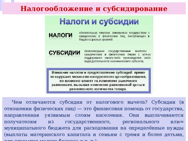 Налогообложение и субсидирование  Чем отличаются субсидии от налогового вычета? Субсидии (в отношении физических лиц) — это финансовая помощь от государства, направленная уязвимым слоям населения. Они выплачиваются получателям из государственного, регионального или= муниципального бюджета для расходования на определённые нужды (выплаты материнского капитала и семьям с тремя и более детьми, для открытия малого бизнеса и т. п.). 