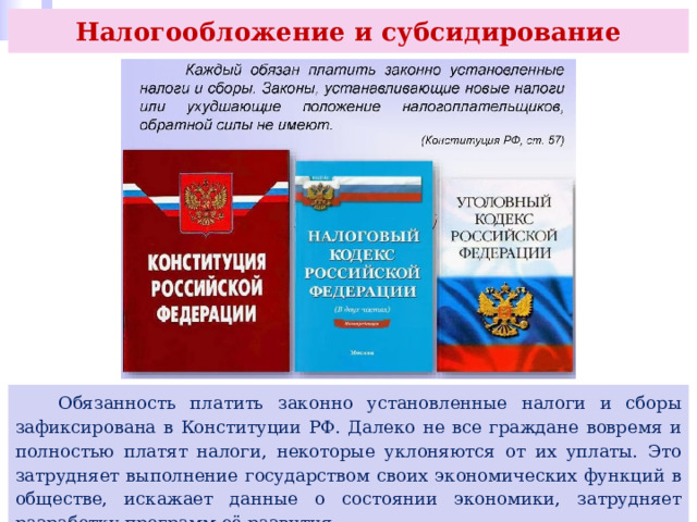 Налогообложение и субсидирование  Обязанность платить законно установленные налоги и сборы зафиксирована в Конституции РФ. Далеко не все граждане вовремя и полностью платят налоги, некоторые уклоняются от их уплаты. Это затрудняет выполнение государством своих экономических функций в обществе, искажает данные о состоянии экономики, затрудняет разработку программ её развития. 