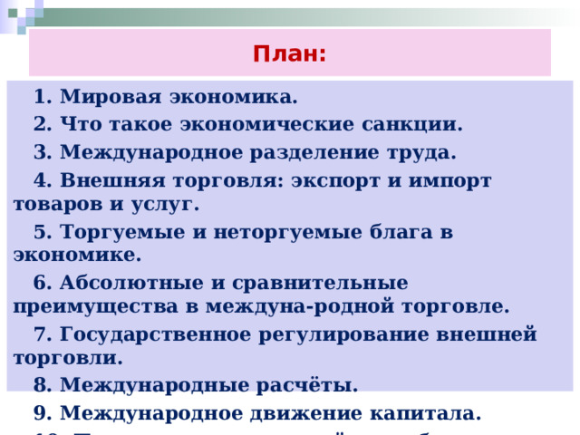 План:  1. Мировая экономика.  2. Что такое экономические санкции.  3. Международное разделение труда.  4. Внешняя торговля: экспорт и импорт товаров и услуг.  5. Торгуемые и неторгуемые блага в экономике.  6. Абсолютные и сравнительные преимущества в междуна-родной торговле.  7. Государственное регулирование внешней торговли.  8. Международные расчёты.  9. Международное движение капитала.  10. Паритет покупательной способности. 