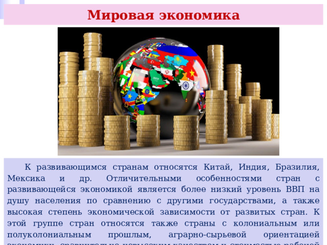 Мировая экономика  К развивающимся странам относятся Китай, Индия, Бразилия, Мексика и др. Отличительными особенностями стран с развивающейся экономикой является более низкий уровень ВВП на душу населения по сравнению с другими государствами, а также высокая степень экономической зависимости от развитых стран. К этой группе стран относятся также страны с колониальным или полуколониальным прошлым, аграрно-сырьевой ориентацией экономики, сравнительно невысоким качеством и стоимостью рабочей силы, зависимостью от иностранных кредитов и инвестиций. 