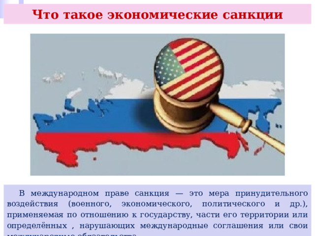 Что такое экономические санкции  В международном праве санкция — это мера принудительного воздействия (военного, экономического, политического и др.), применяемая по отношению к государству, части его территории или определённых , нарушающих международные соглашения или свои международные обязательства. 