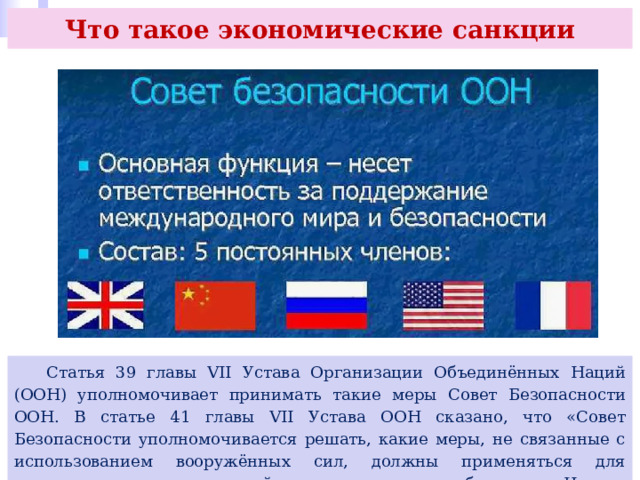 Что такое экономические санкции  Статья 39 главы VII Устава Организации Объединённых Наций (ООН) уполномочивает принимать такие меры Совет Безопасности ООН. В статье 41 главы VII Устава ООН сказано, что «Совет Безопасности уполномочивается решать, какие меры, не связанные с использованием вооружённых сил, должны применяться для осуществления его решений, и он может потребовать от Членов Организации применения этих мер. 