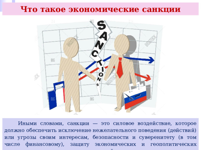 Что такое экономические санкции  Иными словами, санкции — это силовое воздействие, которое должно обеспечить исключение нежелательного поведения (действий) или угрозы своим интересам, безопасности и суверенитету (в том числе финансовому), защиту экономических и геополитических интересов или других вопросов внешней политики. 
