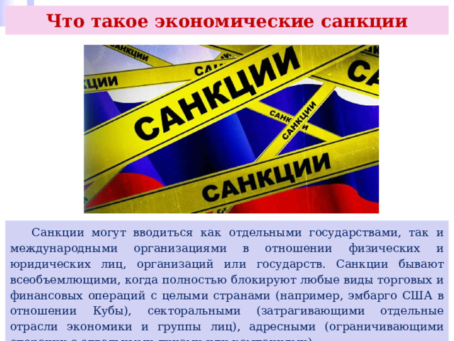 Что такое экономические санкции  Санкции могут вводиться как отдельными государствами, так и международными организациями в отношении физических и юридических лиц, организаций или государств. Санкции бывают всеобъемлющими, когда полностью блокируют любые виды торговых и финансовых операций с целыми странами (например, эмбарго США в отношении Кубы), секторальными (затрагивающими отдельные отрасли экономики и группы лиц), адресными (ограничивающими операции с отдельными лицами или компаниями). 