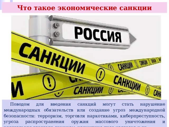 Что такое экономические санкции  Поводом для введения санкций могут стать нарушение международных обязательств или создание угроз международной безопасности: терроризм, торговля наркотиками, киберпреступность, угроза распространения оружия массового уничтожения и нелегальная торговля оружием, нарушение прав человека и др. 