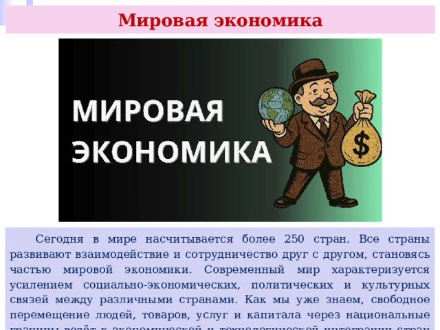 Мировая экономика  Сегодня в мире насчитывается более 250 стран. Все страны развивают взаимодействие и сотрудничество друг с другом, становясь частью мировой экономики. Современный мир характеризуется усилением социально-экономических, политических и культурных связей между различными странами. Как мы уже знаем, свободное перемещение людей, товаров, услуг и капитала через национальные границы ведёт к экономической и технологической интеграции стран и относится к процессам глобализации. 