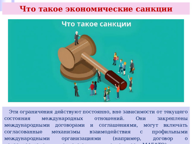 Что такое экономические санкции  Эти ограничения действуют постоянно, вне зависимости от текущего состояния международных отношений. Они закреплены международными договорами и соглашениями, могут включать согласованные механизмы взаимодействия с профильными международными организациями (например, договор о нераспространении ядерного оружия и деятельность МАГАТЭ). 