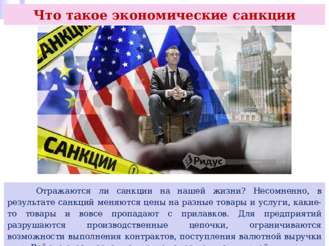 Что такое экономические санкции  Отражаются ли санкции на нашей жизни? Несомненно, в результате санкций меняются цены на разные товары и услуги, какие-то товары и вовсе пропадают с прилавков. Для предприятий разрушаются производственные цепочки, ограничиваются возможности выполнения контрактов, поступления валютной выручки и др. Всё это сказывается на уровне качества жизни людей. 