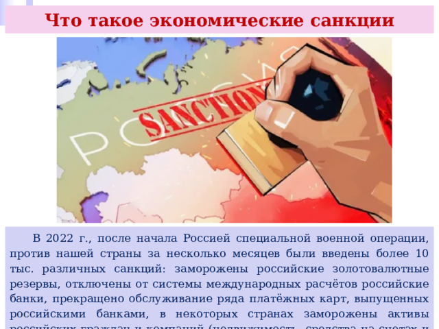 Что такое экономические санкции  В 2022 г., после начала Россией специальной военной операции, против нашей страны за несколько месяцев были введены более 10 тыс. различных санкций: заморожены российские золотовалютные резервы, отключены от системы международных расчётов российские банки, прекращено обслуживание ряда платёжных карт, выпущенных российскими банками, в некоторых странах заморожены активы российских граждан и компаний (недвижимость, средства на счетах и депозитах, ценные бумаги) и др. 