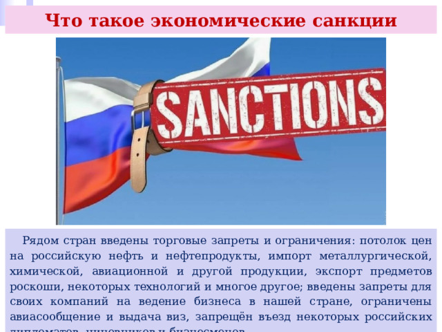 Что такое экономические санкции  Рядом стран введены торговые запреты и ограничения: потолок цен на российскую нефть и нефтепродукты, импорт металлургической, химической, авиационной и другой продукции, экспорт предметов роскоши, некоторых технологий и многое другое; введены запреты для своих компаний на ведение бизнеса в нашей стране, ограничены авиасообщение и выдача виз, запрещён въезд некоторых российских дипломатов, чиновников и бизнесменов. 