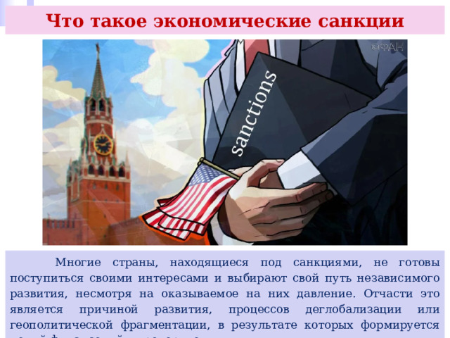 Что такое экономические санкции  Многие страны, находящиеся под санкциями, не готовы поступиться своими интересами и выбирают свой путь независимого развития, несмотря на оказываемое на них давление. Отчасти это является причиной развития, процессов деглобализации или геополитической фрагментации, в результате которых формируется новый финансовый миропорядок. 