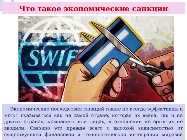 Что такое экономические санкции  Экономические последствия санкций также не всегда эффективны и могут сказываться как на самой стране, которая их ввела, так и на других странах, компаниях или лицах, в отношении которых их не вводили. Связано это прежде всего с высокой зависимостью от существующей финансовой и технологической интеграции мировой экономики. 
