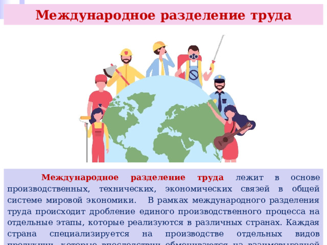 Международное разделение труда  Международное разделение труда лежит в основе производственных, технических, экономических связей в общей системе мировой экономики. В рамках международного разделения труда происходит дробление единого производственного процесса на отдельные этапы, которые реализуются в различных странах. Каждая страна специализируется на производстве отдельных видов продукции, которые впоследствии обмениваются на взаимовыгодной основе. 