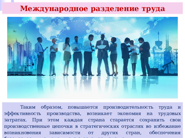 Международное разделение труда  Таким образом, повышается производительность труда и эффективность производства, возникает экономия на трудовых затратах. При этом каждая страна старается сохранить свои производственные цепочки в стратегических отраслях во избежание возникновения зависимости от других стран, обеспечения безопасности и суверенитета своего государства. 