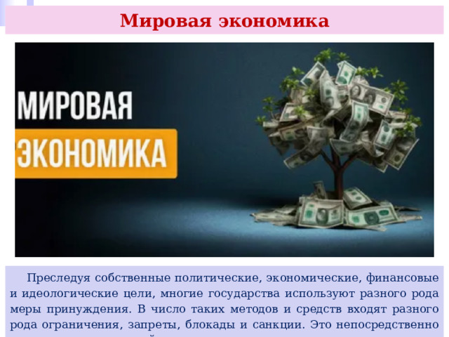 Мировая экономика  Преследуя собственные политические, экономические, финансовые и идеологические цели, многие государства используют разного рода меры принуждения. В число таких методов и средств входят разного рода ограничения, запреты, блокады и санкции. Это непосредственно сказывается на мировой экономике. 