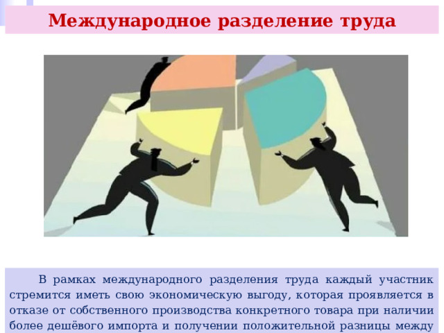 Международное разделение труда  В рамках международного разделения труда каждый участник стремится иметь свою экономическую выгоду, которая проявляется в отказе от собственного производства конкретного товара при наличии более дешёвого импорта и получении положительной разницы между экспортной и внутренней ценой реализуемых товаров и услуг. 