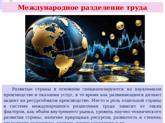 Международное разделение труда  Развитые страны в основном специализируются на наукоемком производстве и оказании услуг, в то время как развивающиеся делают акцент на ресурсоёмком производстве. Место и роль отдельной страны в системе международного разделения труда зависит от таких факторов, как объём внутреннего рынка, уровень научно-технического развития страны, наличие природных ресурсов, развитость и степень открытости экономики, уровень жизни населения и др. 