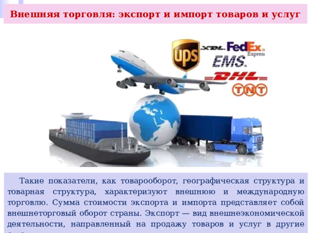 Внешняя торговля: экспорт и импорт товаров и услуг  Такие показатели, как товарооборот, географическая структура и товарная структура, характеризуют внешнюю и международную торговлю. Сумма стоимости экспорта и импорта представляет собой внешнеторговый оборот страны. Экспорт — вид внешнеэкономической деятельности, направленный на продажу товаров и услуг в другие страны. 